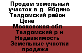 Продам земельный участок в д. Ябдино Талдомский район › Цена ­ 550 000 - Московская обл., Талдомский р-н Недвижимость » Земельные участки продажа   . Московская обл.